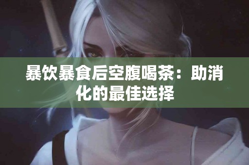 暴饮暴食后空腹喝茶：助消化的最佳选择