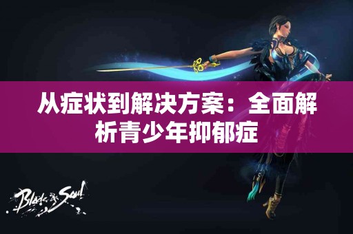 从症状到解决方案：全面解析青少年抑郁症