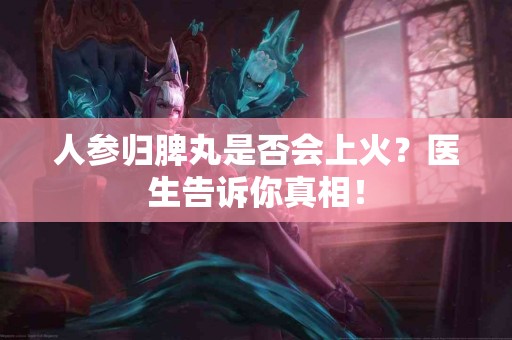人参归脾丸是否会上火？医生告诉你真相！