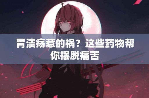 胃溃疡惹的祸？这些药物帮你摆脱痛苦