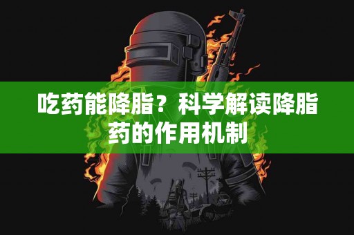 吃药能降脂？科学解读降脂药的作用机制