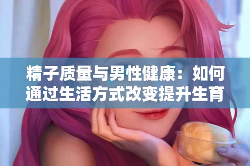 精子质量与男性健康：如何通过生活方式改变提升生育力