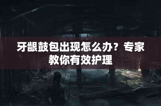 牙龈鼓包出现怎么办？专家教你有效护理