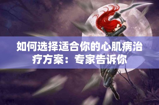 如何选择适合你的心肌病治疗方案：专家告诉你