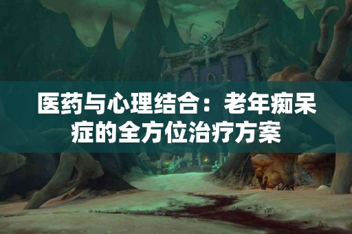 医药与心理结合：老年痴呆症的全方位治疗方案