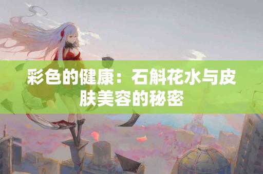 彩色的健康：石斛花水与皮肤美容的秘密