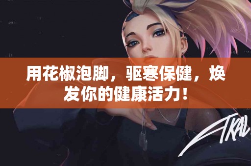 用花椒泡脚，驱寒保健，焕发你的健康活力！