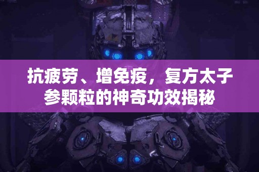 抗疲劳、增免疫，复方太子参颗粒的神奇功效揭秘