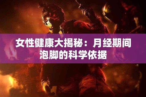 女性健康大揭秘：月经期间泡脚的科学依据
