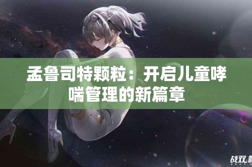 孟鲁司特颗粒：开启儿童哮喘管理的新篇章