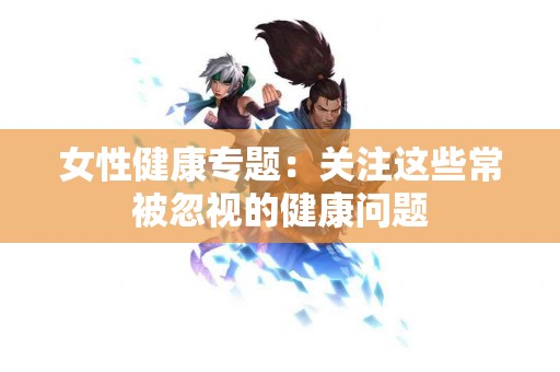 女性健康专题：关注这些常被忽视的健康问题