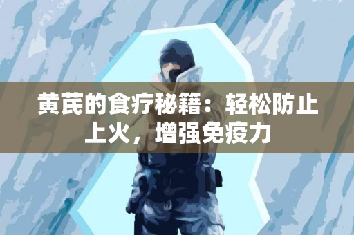 黄芪的食疗秘籍：轻松防止上火，增强免疫力