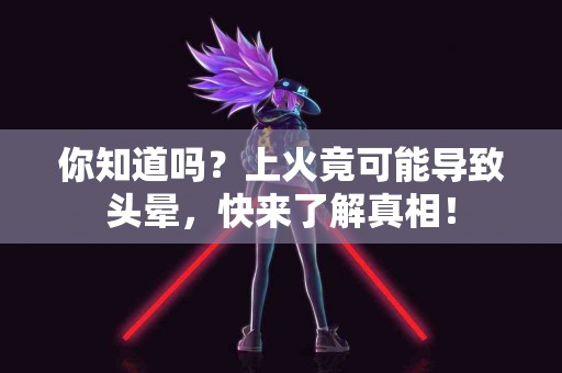 你知道吗？上火竟可能导致头晕，快来了解真相！