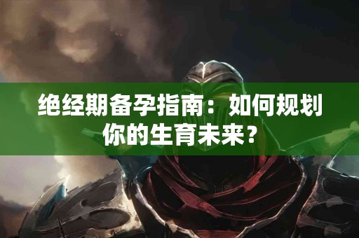 绝经期备孕指南：如何规划你的生育未来？