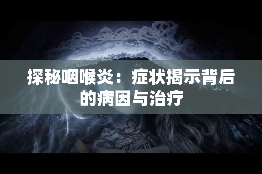 探秘咽喉炎：症状揭示背后的病因与治疗