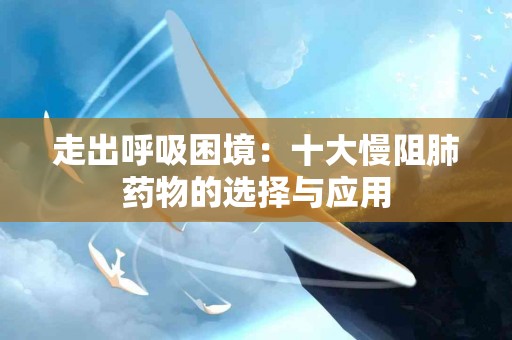 走出呼吸困境：十大慢阻肺药物的选择与应用