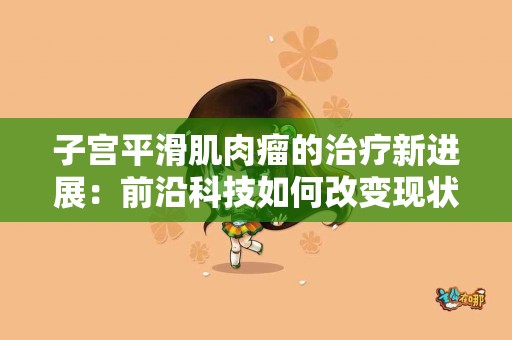 子宫平滑肌肉瘤的治疗新进展：前沿科技如何改变现状？