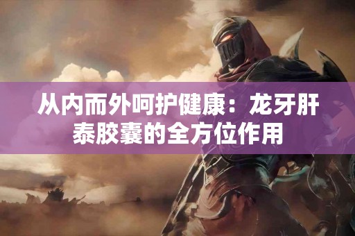 从内而外呵护健康：龙牙肝泰胶囊的全方位作用