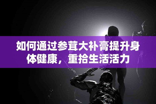 如何通过参茸大补膏提升身体健康，重拾生活活力