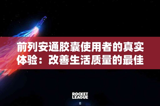 前列安通胶囊使用者的真实体验：改善生活质量的最佳伙伴