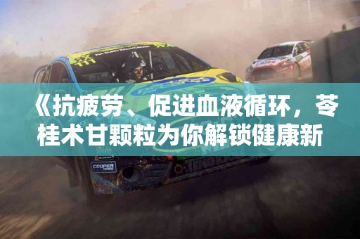 《抗疲劳、促进血液循环，苓桂术甘颗粒为你解锁健康新体验》