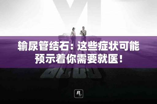 输尿管结石: 这些症状可能预示着你需要就医！