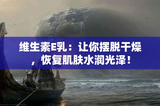 维生素E乳：让你摆脱干燥，恢复肌肤水润光泽！