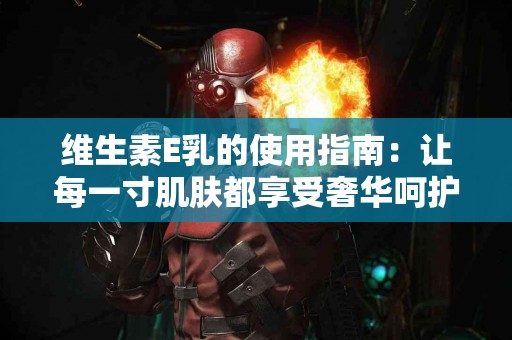 维生素E乳的使用指南：让每一寸肌肤都享受奢华呵护