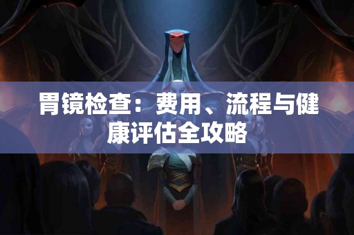 胃镜检查：费用、流程与健康评估全攻略