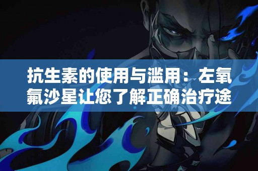 抗生素的使用与滥用：左氧氟沙星让您了解正确治疗途径