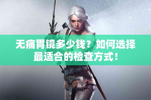 无痛胃镜多少钱？如何选择最适合的检查方式！