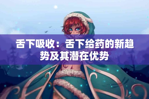 舌下吸收：舌下给药的新趋势及其潜在优势