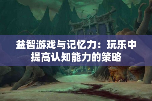 益智游戏与记忆力：玩乐中提高认知能力的策略