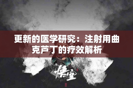 更新的医学研究：注射用曲克芦丁的疗效解析