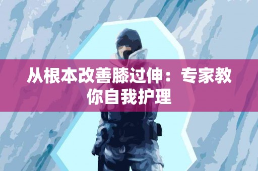 从根本改善膝过伸：专家教你自我护理