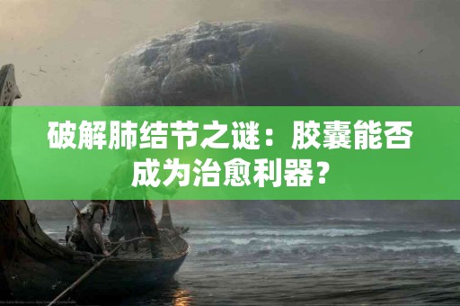 破解肺结节之谜：胶囊能否成为治愈利器？