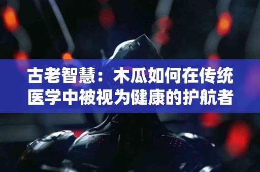 古老智慧：木瓜如何在传统医学中被视为健康的护航者？