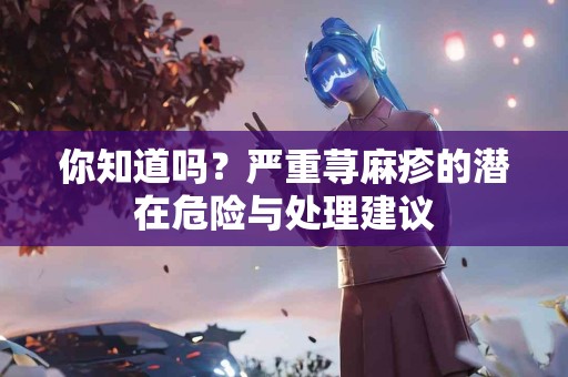 你知道吗？严重荨麻疹的潜在危险与处理建议