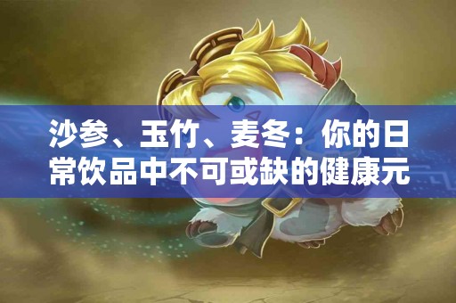 沙参、玉竹、麦冬：你的日常饮品中不可或缺的健康元素